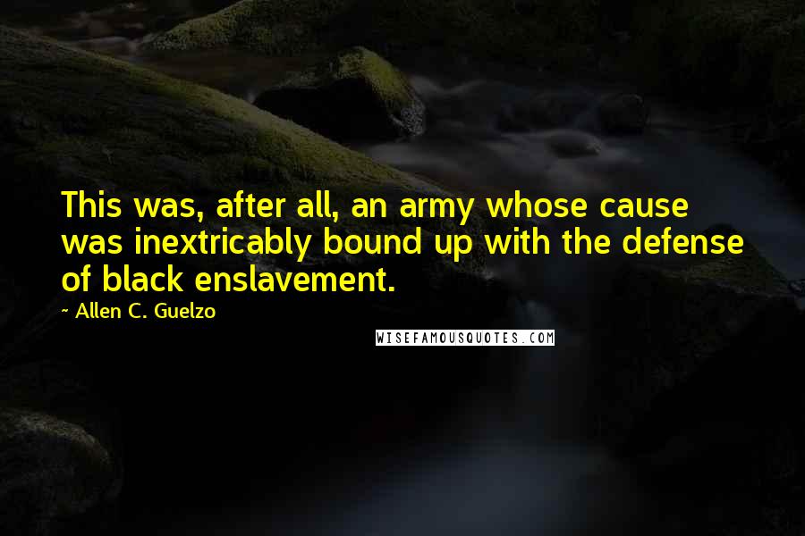 Allen C. Guelzo Quotes: This was, after all, an army whose cause was inextricably bound up with the defense of black enslavement.