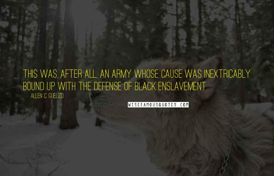 Allen C. Guelzo Quotes: This was, after all, an army whose cause was inextricably bound up with the defense of black enslavement.