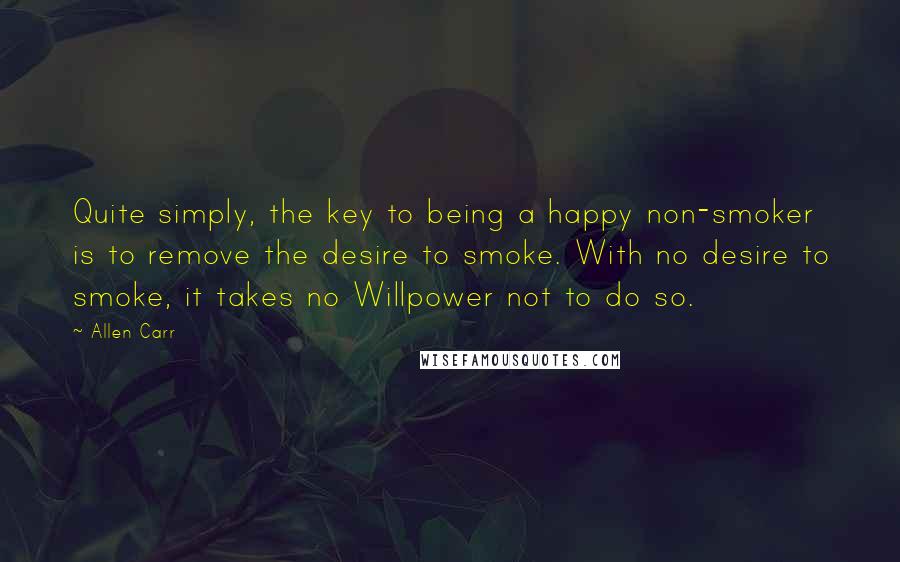 Allen Carr Quotes: Quite simply, the key to being a happy non-smoker is to remove the desire to smoke. With no desire to smoke, it takes no Willpower not to do so.