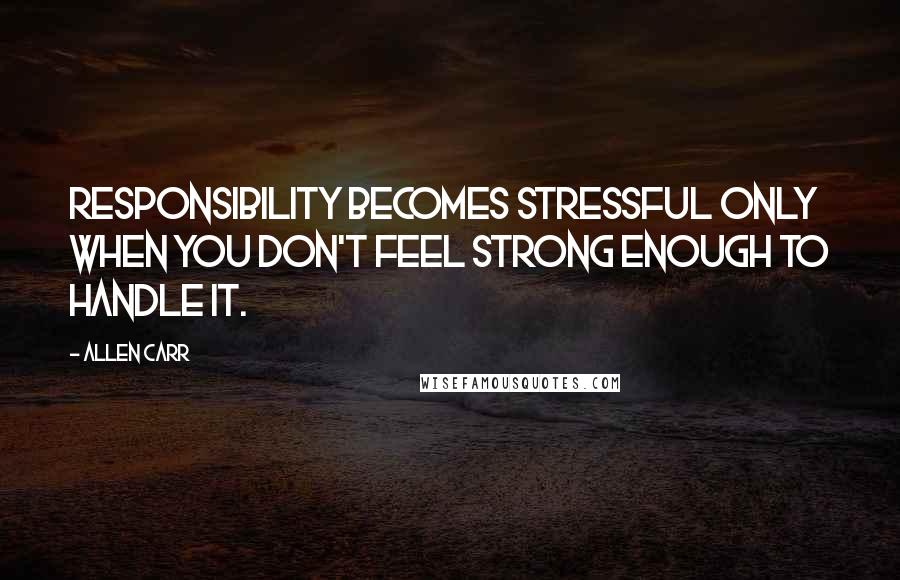 Allen Carr Quotes: Responsibility becomes stressful only when you don't feel strong enough to handle it.