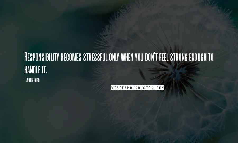 Allen Carr Quotes: Responsibility becomes stressful only when you don't feel strong enough to handle it.