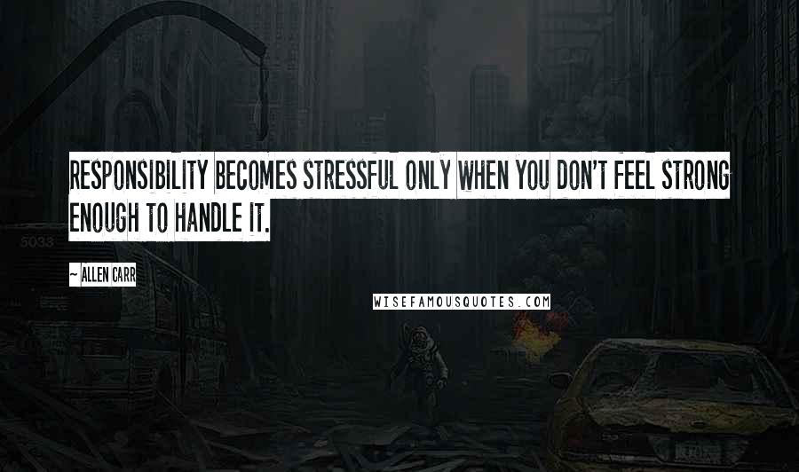 Allen Carr Quotes: Responsibility becomes stressful only when you don't feel strong enough to handle it.
