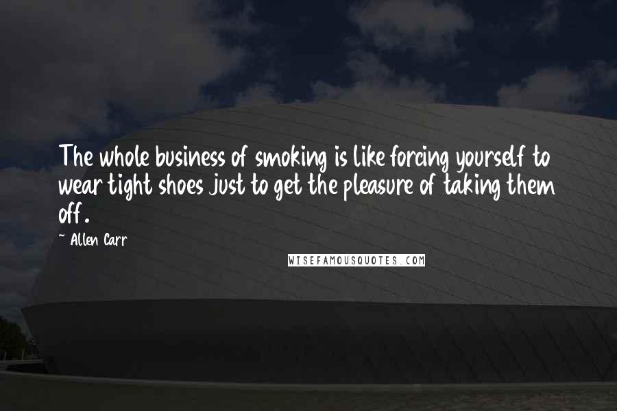 Allen Carr Quotes: The whole business of smoking is like forcing yourself to wear tight shoes just to get the pleasure of taking them off.
