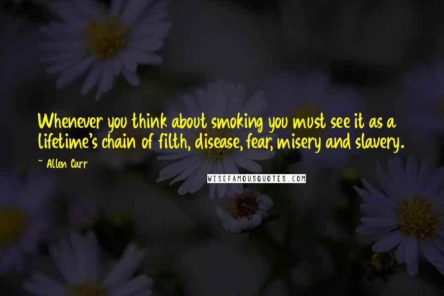 Allen Carr Quotes: Whenever you think about smoking you must see it as a lifetime's chain of filth, disease, fear, misery and slavery.