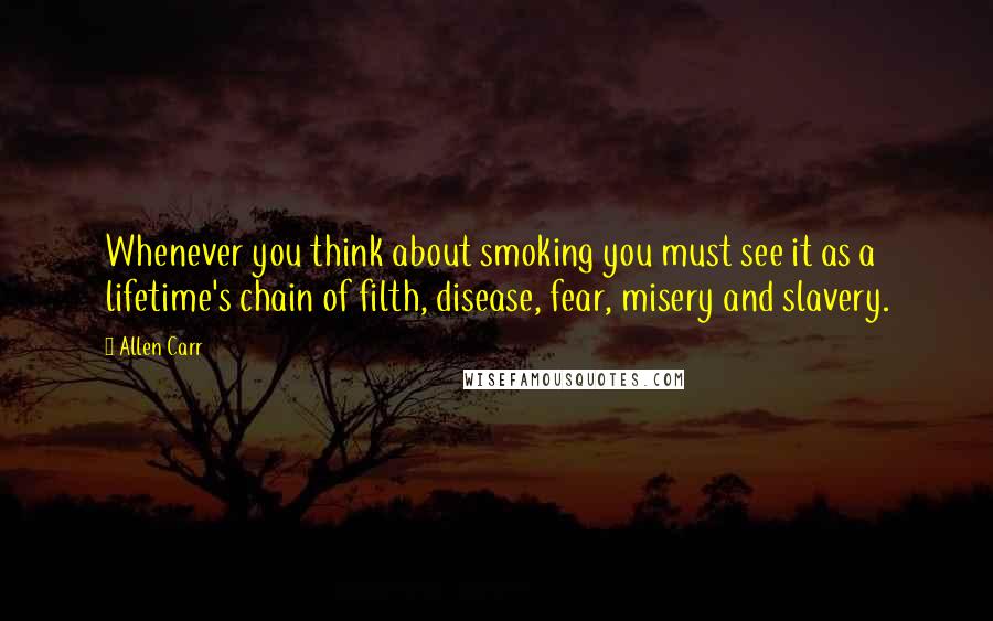 Allen Carr Quotes: Whenever you think about smoking you must see it as a lifetime's chain of filth, disease, fear, misery and slavery.