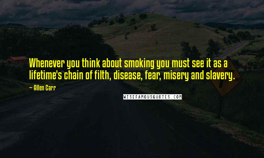 Allen Carr Quotes: Whenever you think about smoking you must see it as a lifetime's chain of filth, disease, fear, misery and slavery.