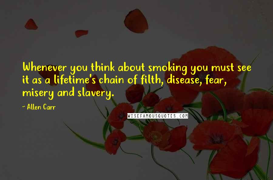 Allen Carr Quotes: Whenever you think about smoking you must see it as a lifetime's chain of filth, disease, fear, misery and slavery.