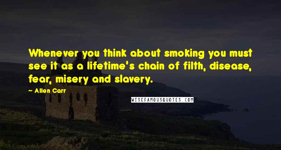 Allen Carr Quotes: Whenever you think about smoking you must see it as a lifetime's chain of filth, disease, fear, misery and slavery.