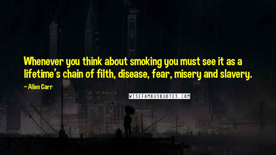 Allen Carr Quotes: Whenever you think about smoking you must see it as a lifetime's chain of filth, disease, fear, misery and slavery.