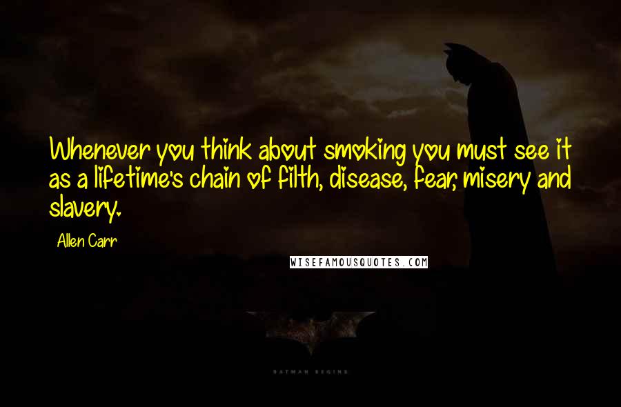 Allen Carr Quotes: Whenever you think about smoking you must see it as a lifetime's chain of filth, disease, fear, misery and slavery.