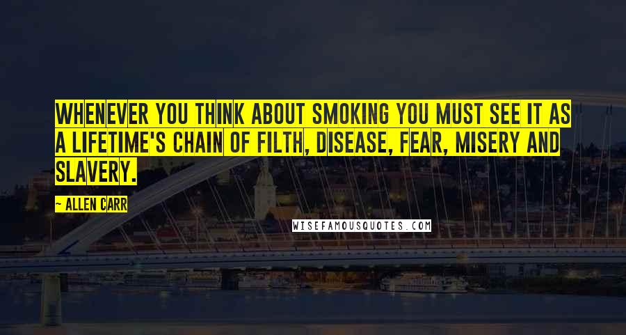 Allen Carr Quotes: Whenever you think about smoking you must see it as a lifetime's chain of filth, disease, fear, misery and slavery.