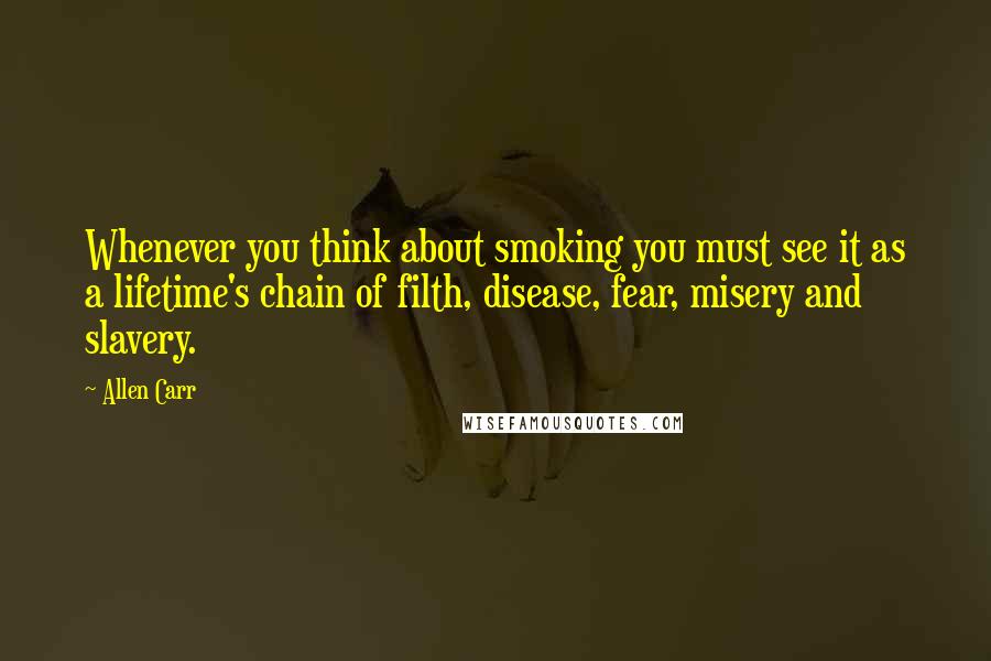 Allen Carr Quotes: Whenever you think about smoking you must see it as a lifetime's chain of filth, disease, fear, misery and slavery.