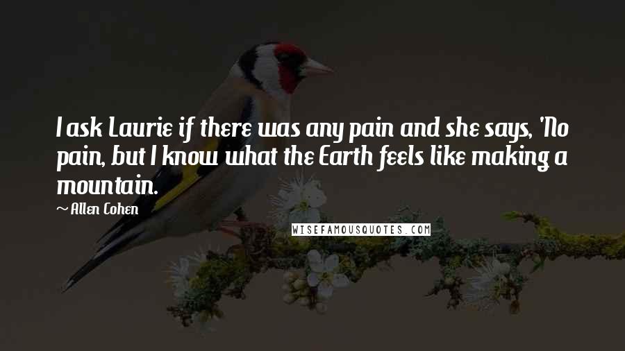 Allen Cohen Quotes: I ask Laurie if there was any pain and she says, 'No pain, but I know what the Earth feels like making a mountain.
