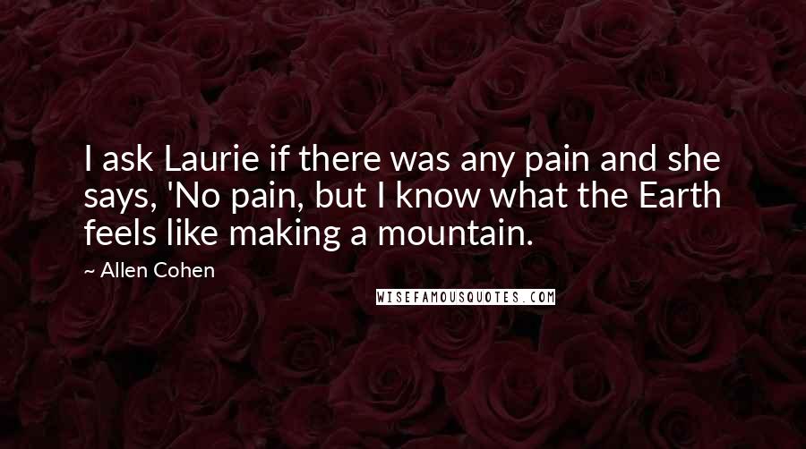 Allen Cohen Quotes: I ask Laurie if there was any pain and she says, 'No pain, but I know what the Earth feels like making a mountain.