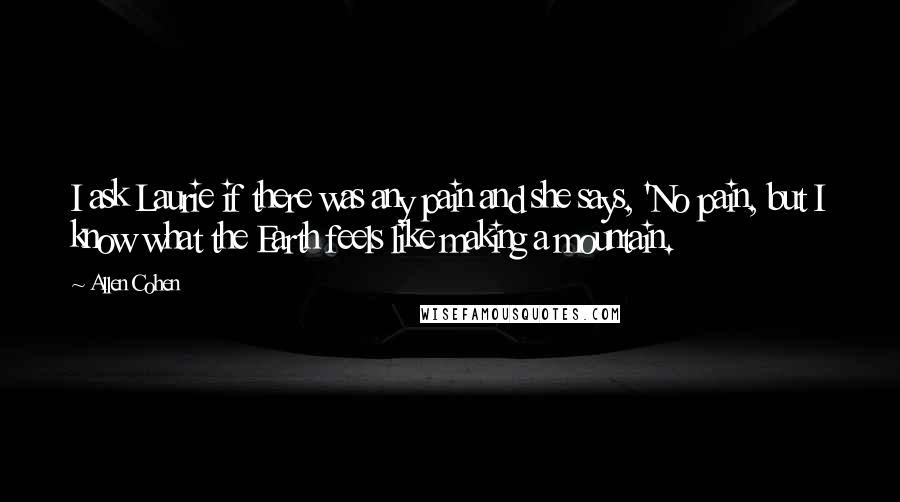 Allen Cohen Quotes: I ask Laurie if there was any pain and she says, 'No pain, but I know what the Earth feels like making a mountain.
