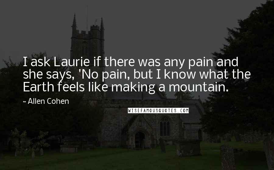 Allen Cohen Quotes: I ask Laurie if there was any pain and she says, 'No pain, but I know what the Earth feels like making a mountain.