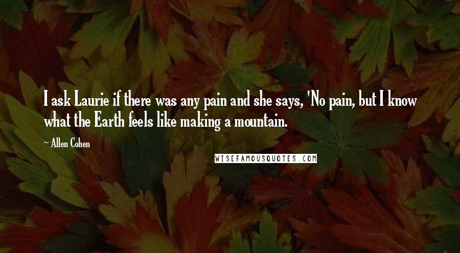 Allen Cohen Quotes: I ask Laurie if there was any pain and she says, 'No pain, but I know what the Earth feels like making a mountain.