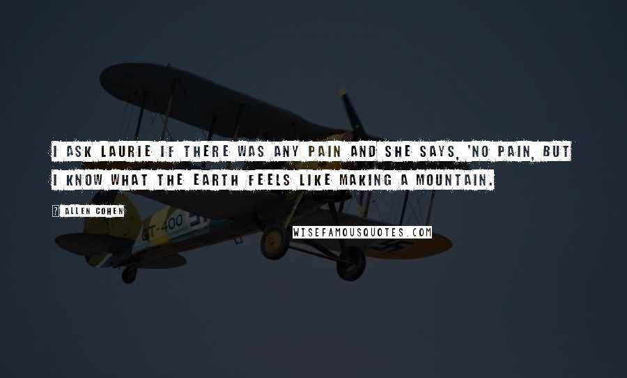 Allen Cohen Quotes: I ask Laurie if there was any pain and she says, 'No pain, but I know what the Earth feels like making a mountain.