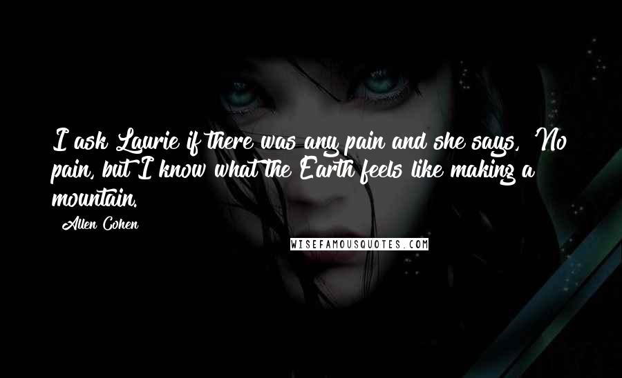 Allen Cohen Quotes: I ask Laurie if there was any pain and she says, 'No pain, but I know what the Earth feels like making a mountain.