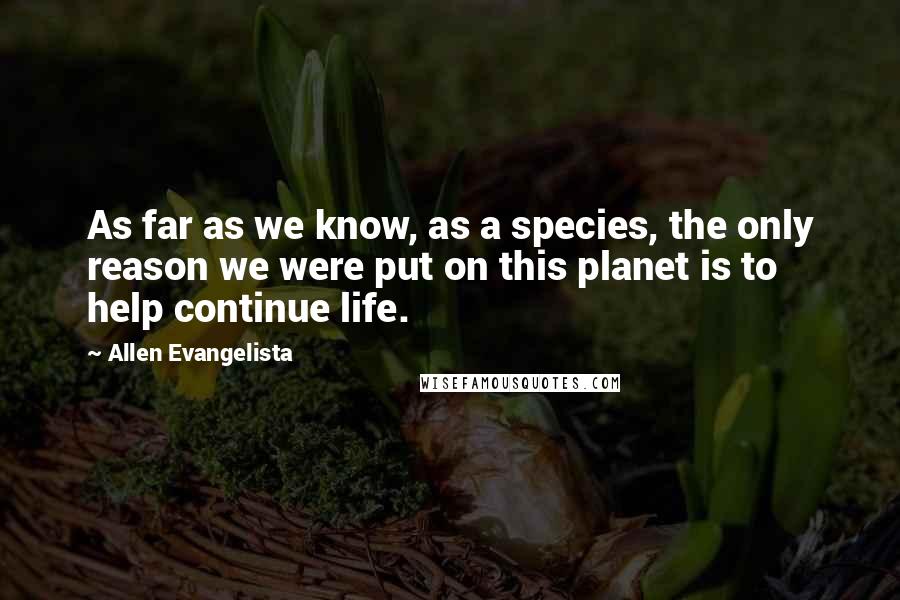 Allen Evangelista Quotes: As far as we know, as a species, the only reason we were put on this planet is to help continue life.