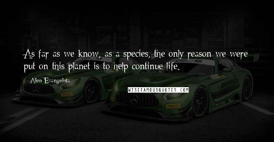 Allen Evangelista Quotes: As far as we know, as a species, the only reason we were put on this planet is to help continue life.