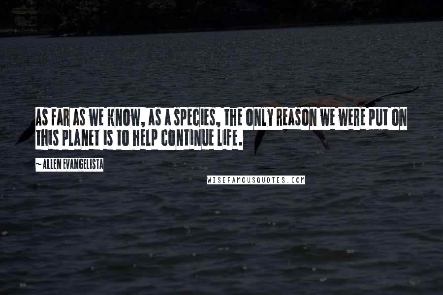 Allen Evangelista Quotes: As far as we know, as a species, the only reason we were put on this planet is to help continue life.