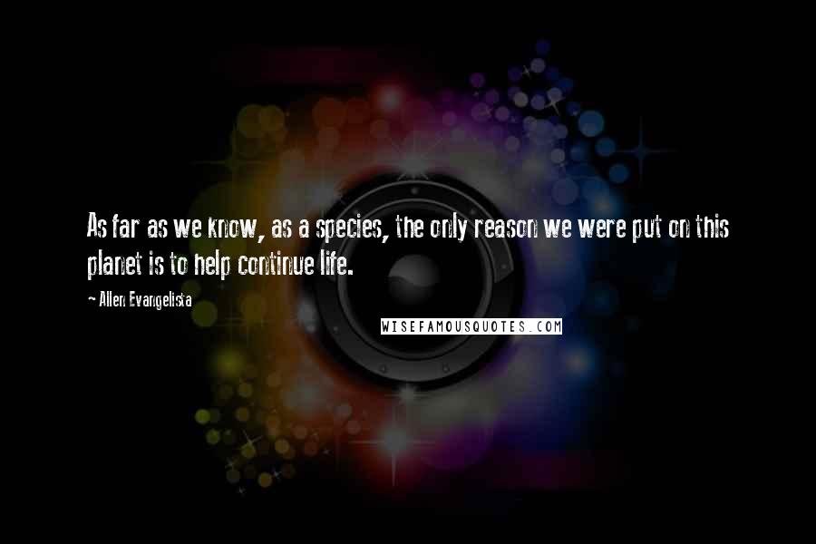 Allen Evangelista Quotes: As far as we know, as a species, the only reason we were put on this planet is to help continue life.