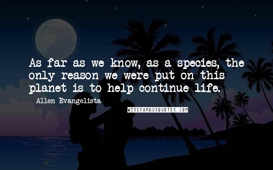 Allen Evangelista Quotes: As far as we know, as a species, the only reason we were put on this planet is to help continue life.