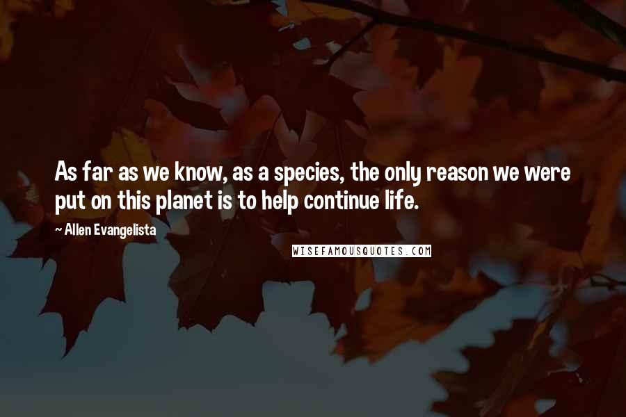 Allen Evangelista Quotes: As far as we know, as a species, the only reason we were put on this planet is to help continue life.