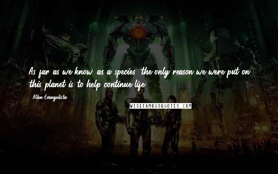 Allen Evangelista Quotes: As far as we know, as a species, the only reason we were put on this planet is to help continue life.