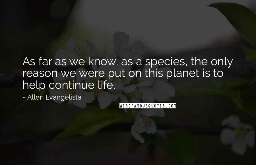 Allen Evangelista Quotes: As far as we know, as a species, the only reason we were put on this planet is to help continue life.