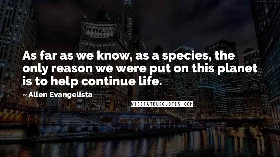 Allen Evangelista Quotes: As far as we know, as a species, the only reason we were put on this planet is to help continue life.