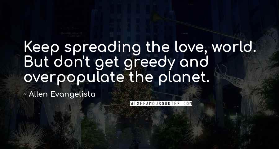 Allen Evangelista Quotes: Keep spreading the love, world. But don't get greedy and overpopulate the planet.