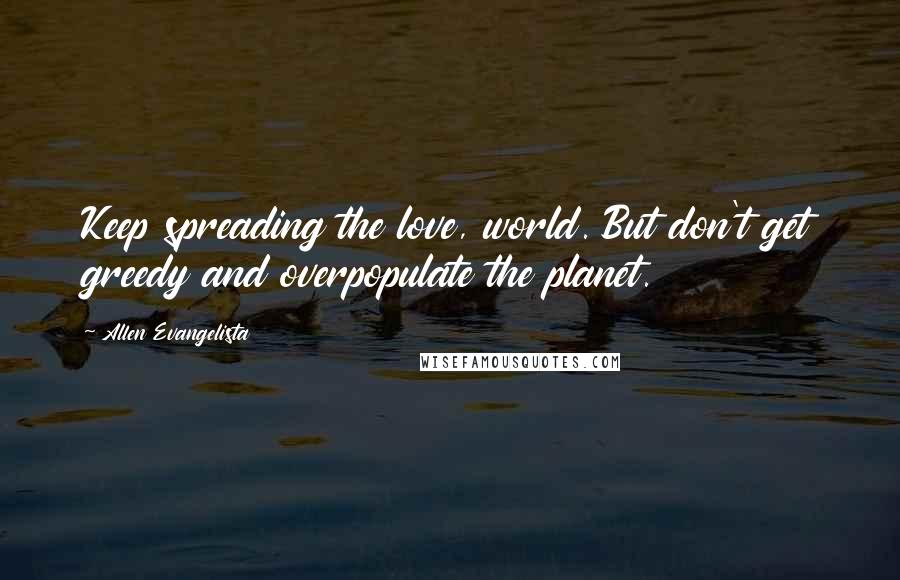 Allen Evangelista Quotes: Keep spreading the love, world. But don't get greedy and overpopulate the planet.