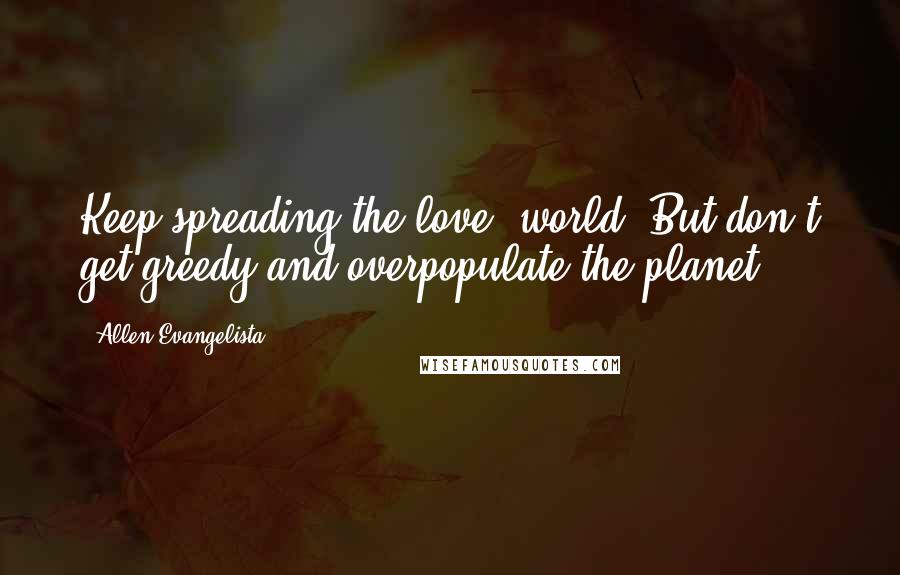 Allen Evangelista Quotes: Keep spreading the love, world. But don't get greedy and overpopulate the planet.
