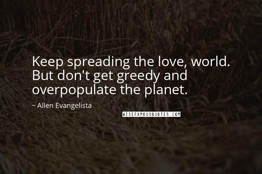 Allen Evangelista Quotes: Keep spreading the love, world. But don't get greedy and overpopulate the planet.