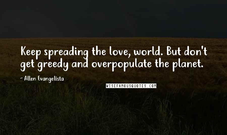 Allen Evangelista Quotes: Keep spreading the love, world. But don't get greedy and overpopulate the planet.