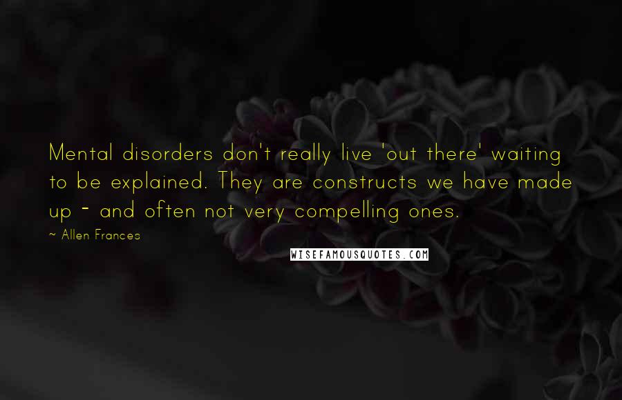Allen Frances Quotes: Mental disorders don't really live 'out there' waiting to be explained. They are constructs we have made up - and often not very compelling ones.
