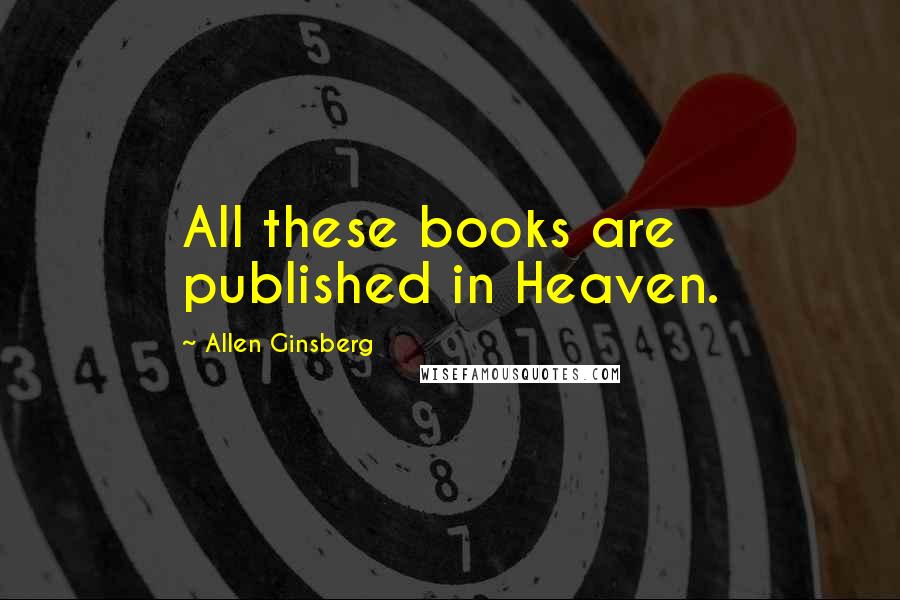 Allen Ginsberg Quotes: All these books are published in Heaven.