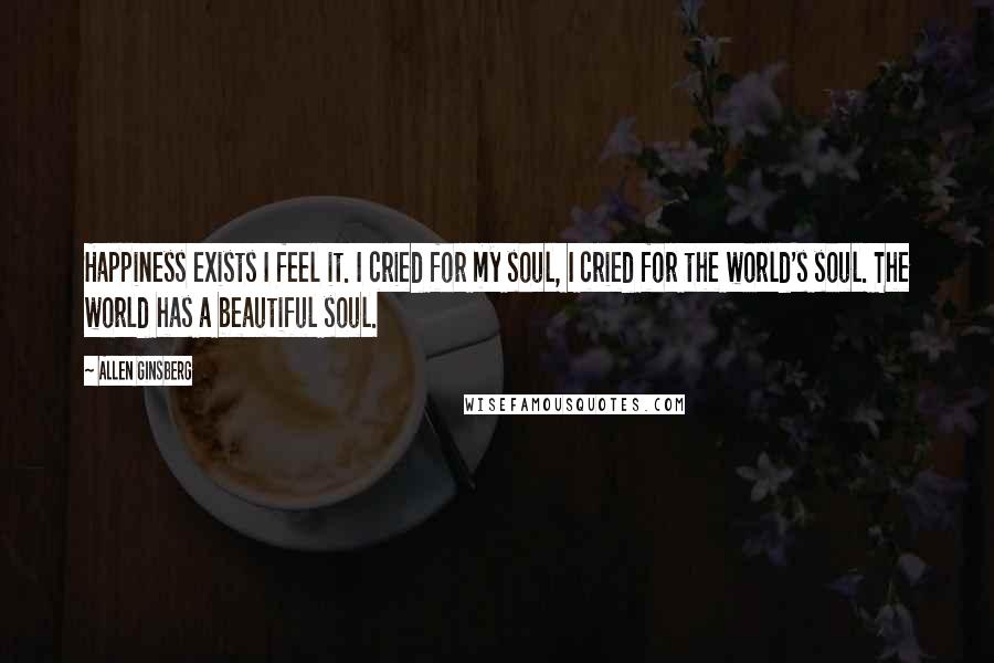 Allen Ginsberg Quotes: Happiness exists I feel it. I cried for my soul, I cried for the world's soul. The world has a beautiful soul.