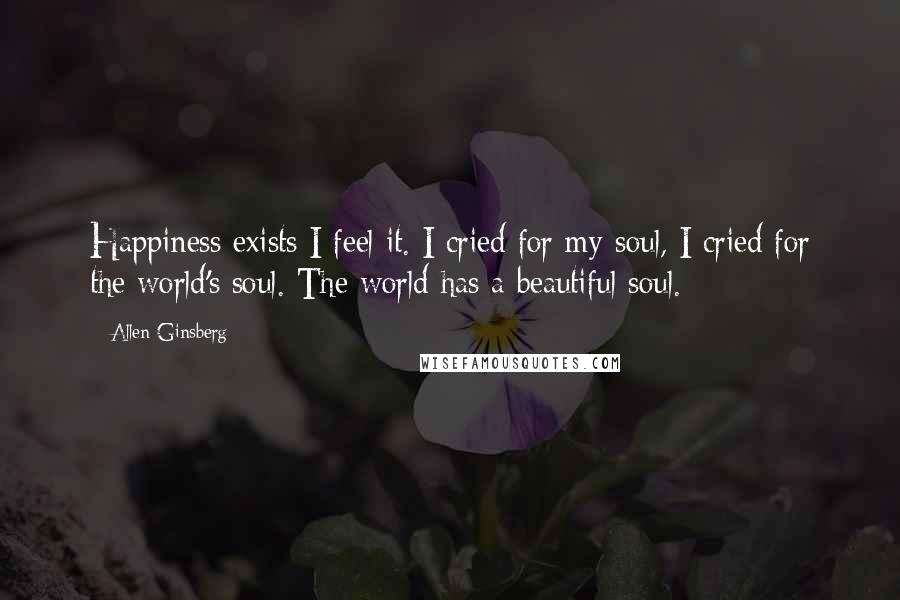 Allen Ginsberg Quotes: Happiness exists I feel it. I cried for my soul, I cried for the world's soul. The world has a beautiful soul.