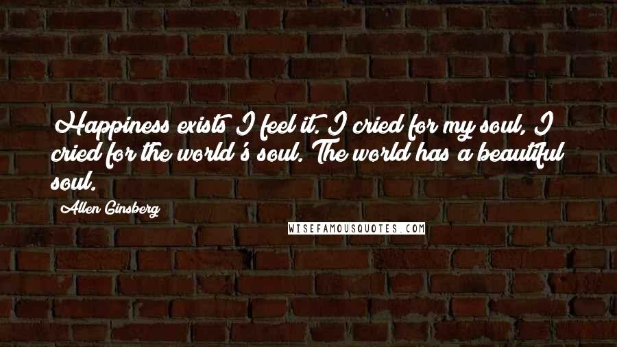 Allen Ginsberg Quotes: Happiness exists I feel it. I cried for my soul, I cried for the world's soul. The world has a beautiful soul.