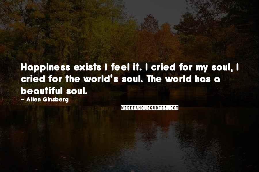 Allen Ginsberg Quotes: Happiness exists I feel it. I cried for my soul, I cried for the world's soul. The world has a beautiful soul.