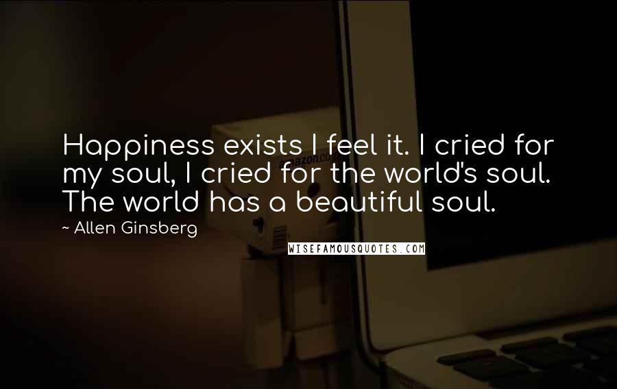 Allen Ginsberg Quotes: Happiness exists I feel it. I cried for my soul, I cried for the world's soul. The world has a beautiful soul.