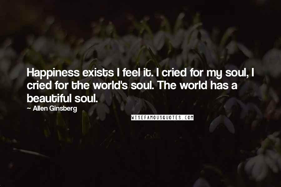 Allen Ginsberg Quotes: Happiness exists I feel it. I cried for my soul, I cried for the world's soul. The world has a beautiful soul.