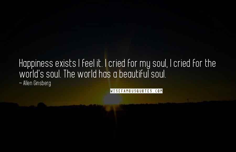 Allen Ginsberg Quotes: Happiness exists I feel it. I cried for my soul, I cried for the world's soul. The world has a beautiful soul.