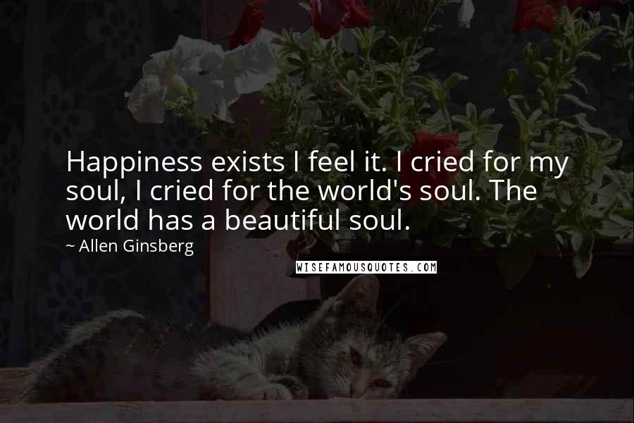 Allen Ginsberg Quotes: Happiness exists I feel it. I cried for my soul, I cried for the world's soul. The world has a beautiful soul.