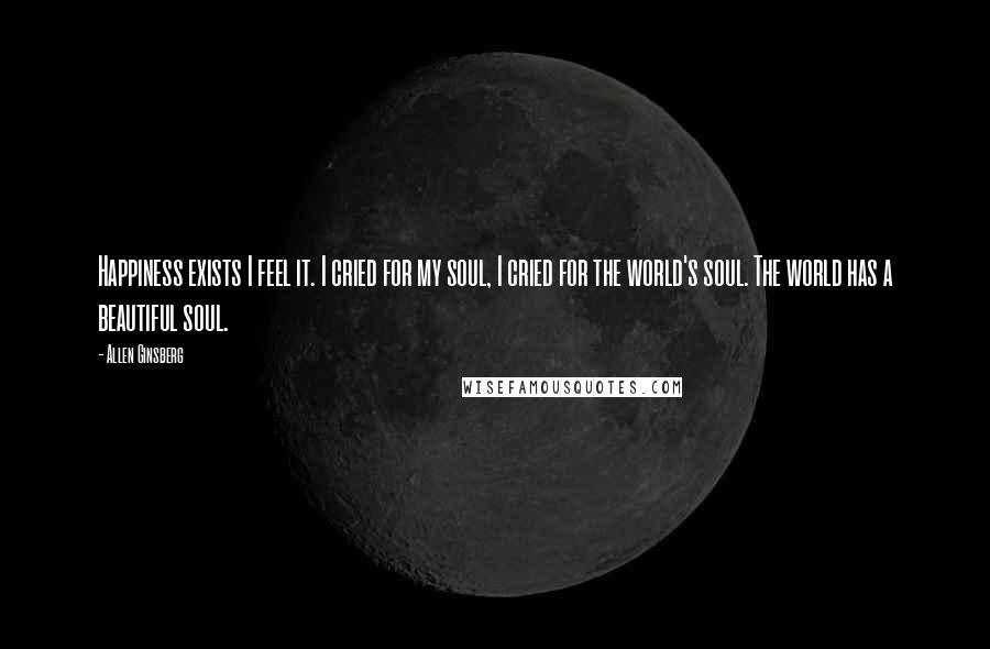 Allen Ginsberg Quotes: Happiness exists I feel it. I cried for my soul, I cried for the world's soul. The world has a beautiful soul.