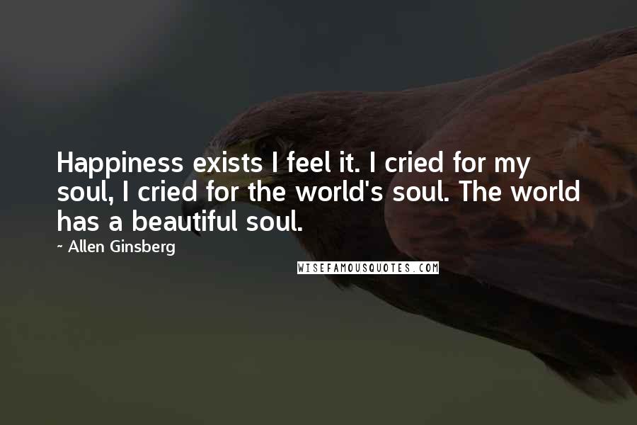 Allen Ginsberg Quotes: Happiness exists I feel it. I cried for my soul, I cried for the world's soul. The world has a beautiful soul.