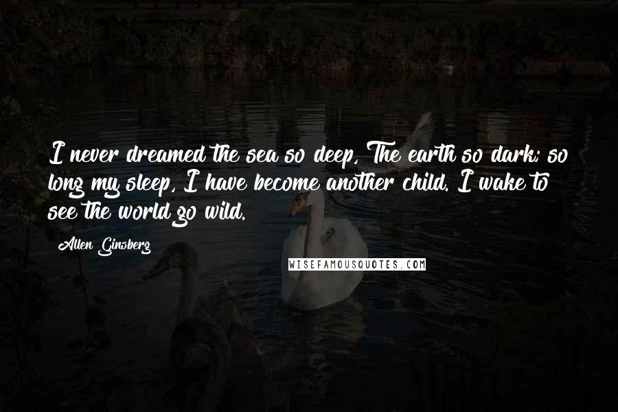 Allen Ginsberg Quotes: I never dreamed the sea so deep, The earth so dark; so long my sleep, I have become another child. I wake to see the world go wild.